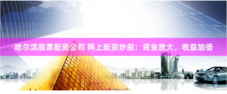 哈尔滨股票配资公司 网上配资炒股：资金放大，收益加倍