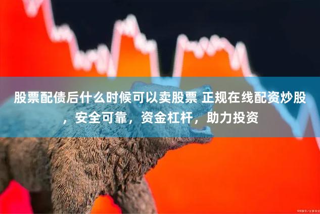 股票配债后什么时候可以卖股票 正规在线配资炒股，安全可靠，资金杠杆，助力投资