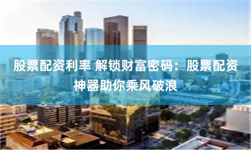 股票配资利率 解锁财富密码：股票配资神器助你乘风破浪