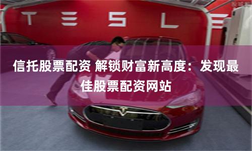 信托股票配资 解锁财富新高度：发现最佳股票配资网站