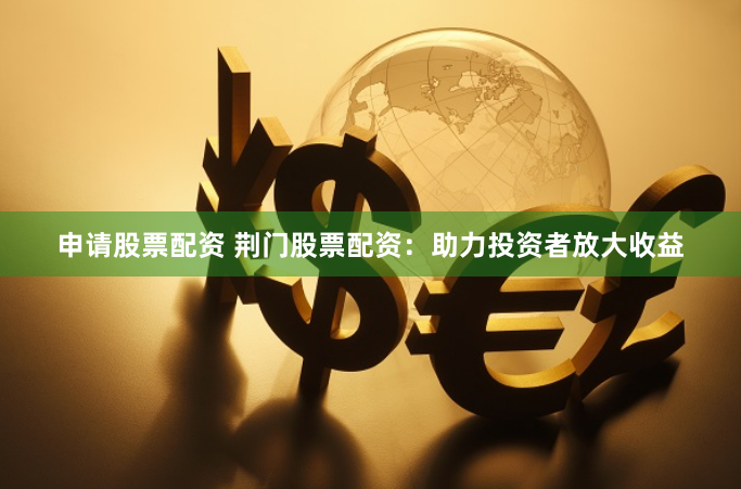 申请股票配资 荆门股票配资：助力投资者放大收益