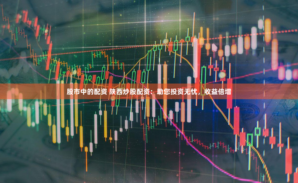 股市中的配资 陕西炒股配资：助您投资无忧，收益倍增